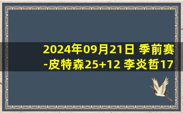 2024年09月21日 季前赛-皮特森25+12 李炎哲17+11 郭昊文23分 新疆险胜同曦